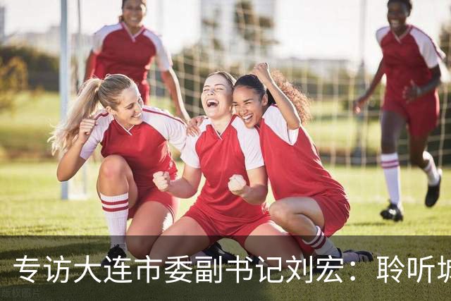 专访大连市委副书记刘宏：聆听城市的心跳和脉搏