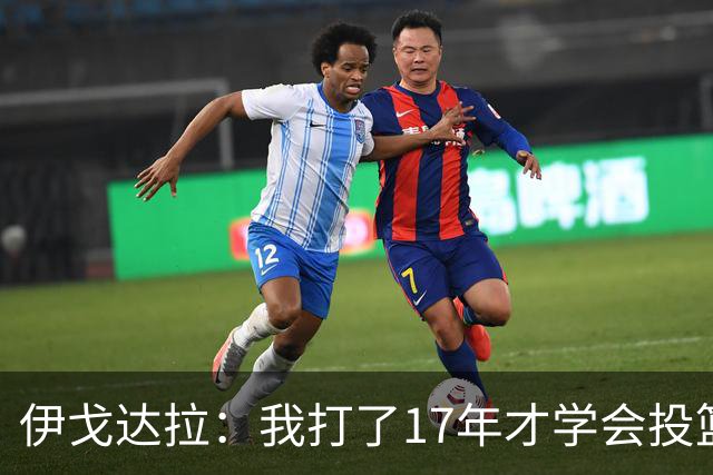 伊戈达拉：我打了17年才学会投篮 没接受过姿势训练全靠自己摸索