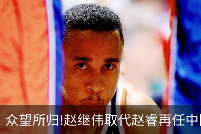 众望所归!赵继伟取代赵睿再任中国男篮队长,率队迎战日本和中国台北